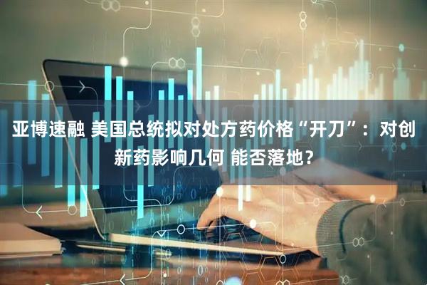 亚博速融 美国总统拟对处方药价格“开刀”：对创新药影响几何 能否落地？