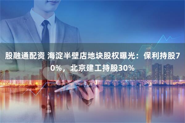 股融通配资 海淀半壁店地块股权曝光：保利持股70%，北京建工持股30%