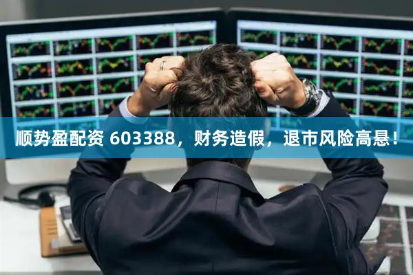顺势盈配资 603388，财务造假，退市风险高悬！