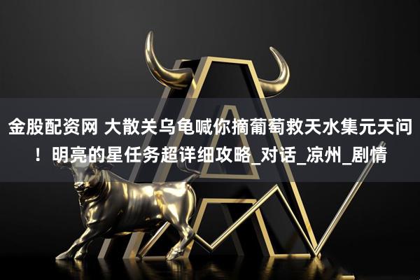 金股配资网 大散关乌龟喊你摘葡萄救天水集元天问！明亮的星任务超详细攻略_对话_凉州_剧情