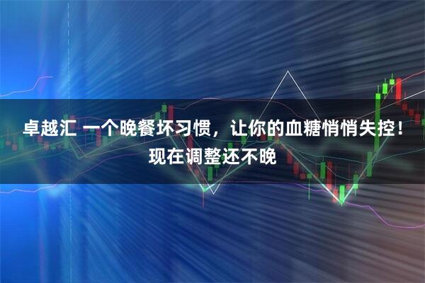 卓越汇 一个晚餐坏习惯，让你的血糖悄悄失控！现在调整还不晚