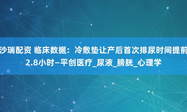 沙瑞配资 临床数据：冷敷垫让产后首次排尿时间提前2.8小时—平创医疗_尿液_膀胱_心理学