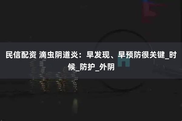 民信配资 滴虫阴道炎：早发现、早预防很关键_时候_防护_外阴