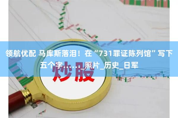 领航优配 马库斯落泪！在“731罪证陈列馆”写下五个字……_照片_历史_日军