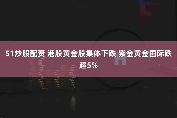 51炒股配资 港股黄金股集体下跌 紫金黄金国际跌超5%