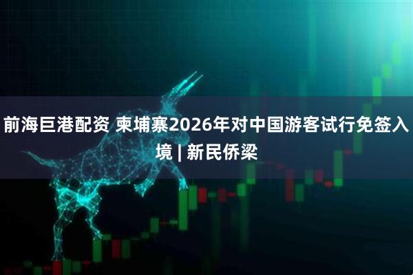 前海巨港配资 柬埔寨2026年对中国游客试行免签入境 | 新民侨梁