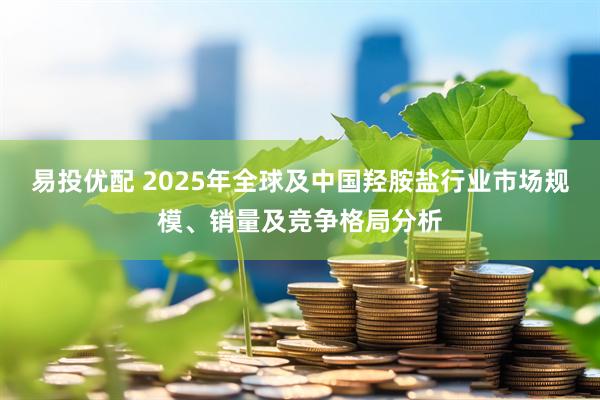 易投优配 2025年全球及中国羟胺盐行业市场规模、销量及竞争格局分析