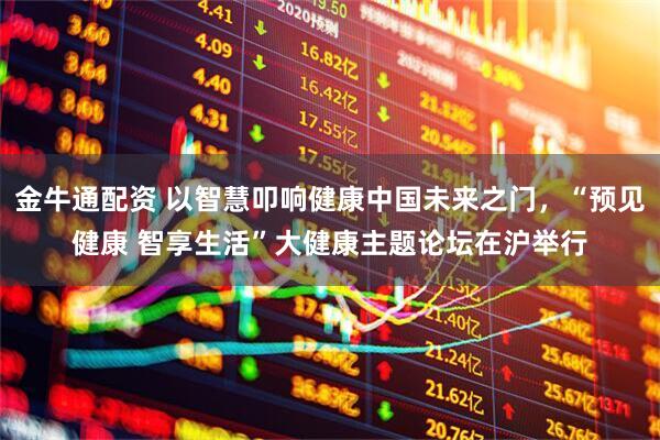 金牛通配资 以智慧叩响健康中国未来之门，“预见健康 智享生活”大健康主题论坛在沪举行