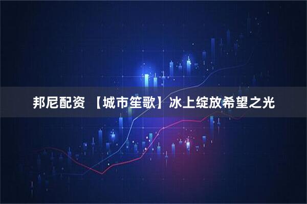邦尼配资 【城市笙歌】冰上绽放希望之光