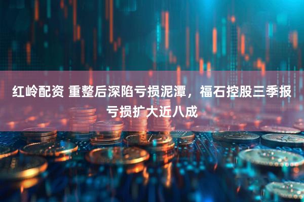 红岭配资 重整后深陷亏损泥潭，福石控股三季报亏损扩大近八成