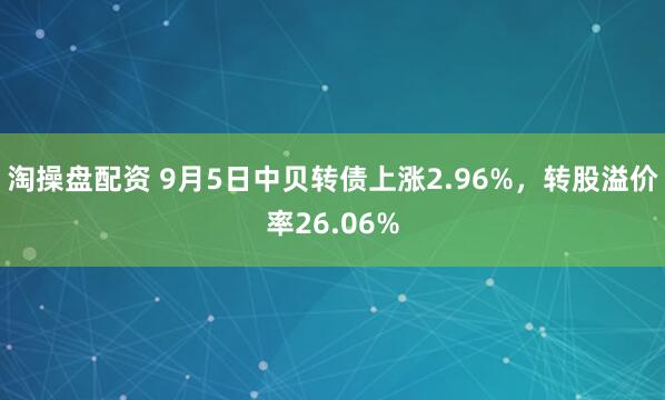 淘操盘配资 9月5日中贝转债上涨2.96%，转股溢价率26.06%