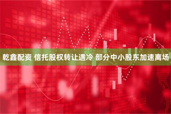 乾鑫配资 信托股权转让遇冷 部分中小股东加速离场