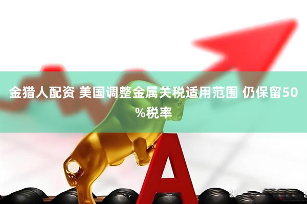 金猎人配资 美国调整金属关税适用范围 仍保留50%税率